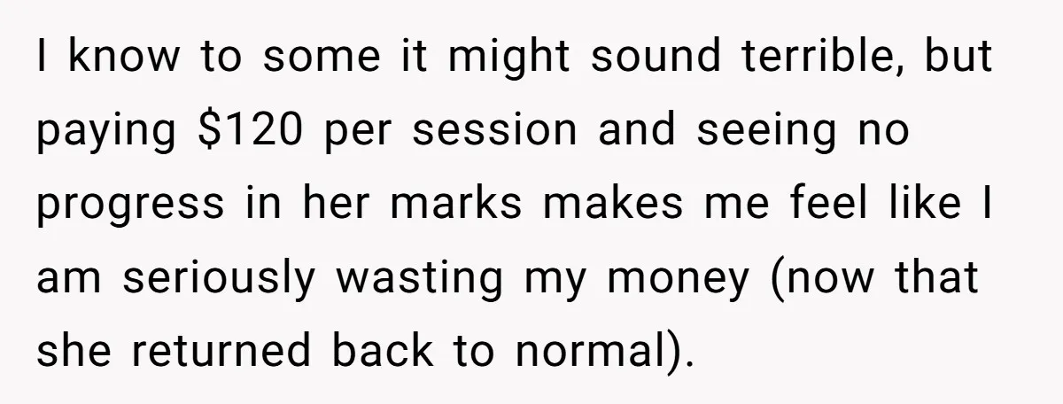 Father Refuses To Pay For Therapy After Grades Drop, Calls It A “Waste of Money” I know to some it might sound terrible, but paying $120 per session and seeing no progress in her marks makes me feel like I am seriously wasting my money...