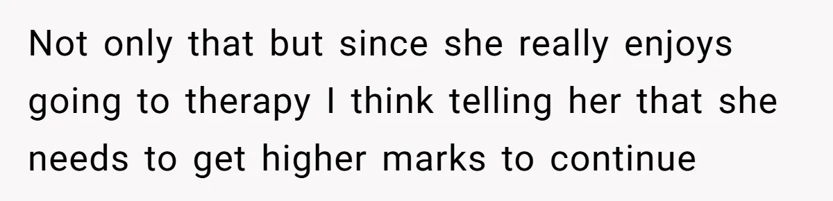 Father Refuses To Pay For Therapy After Grades Drop, Calls It A “Waste of Money” Not only that but since she really enjoys going to therapy I think telling her that she needs to get higher marks to continue