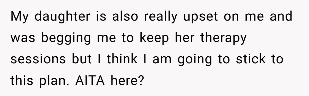 Father Refuses To Pay For Therapy After Grades Drop, Calls It A “Waste of Money” My daughter is also really upset on me and was begging me to keep her therapy sessions but I think I am going to stick to this plan. AITA here?