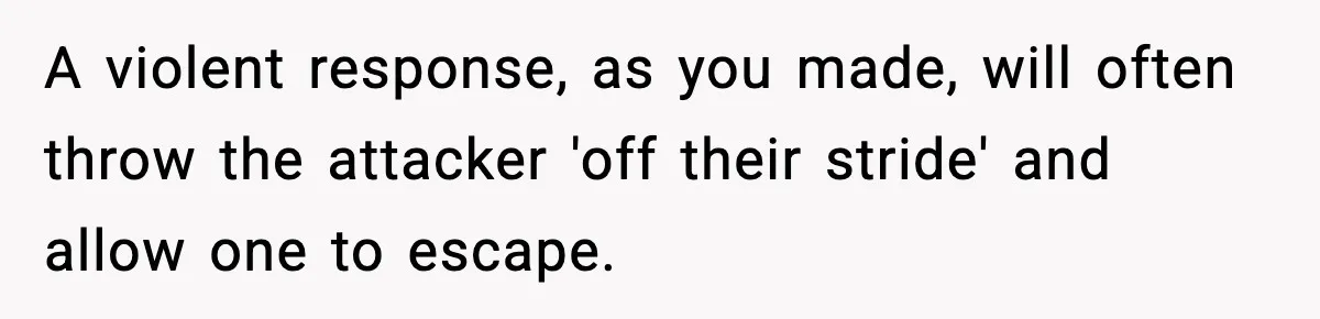 Woman Breaks A Creep’s Nose After He Pretends Not To Understand The Word ‘Stop’ A violent response, as you made, will often throw the attacker 'off their stride' and allow one to escape.