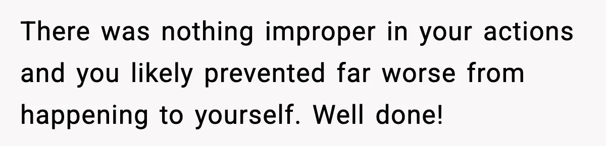 Woman Breaks A Creep’s Nose After He Pretends Not To Understand The Word ‘Stop’ There was nothing improper in your actions and you likely prevented far worse from happening to yourself. Well done!