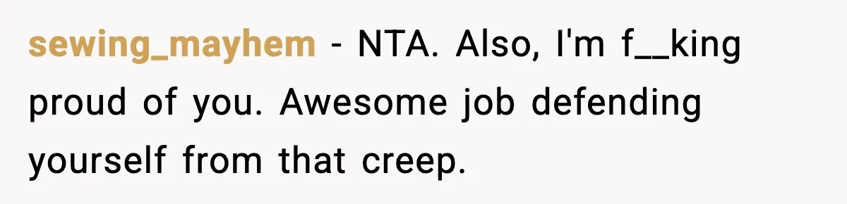 Woman Breaks A Creep’s Nose After He Pretends Not To Understand The Word ‘Stop’ sewing_mayhem − NTA. Also, I'm f__king proud of you. Awesome job defending yourself from that creep.