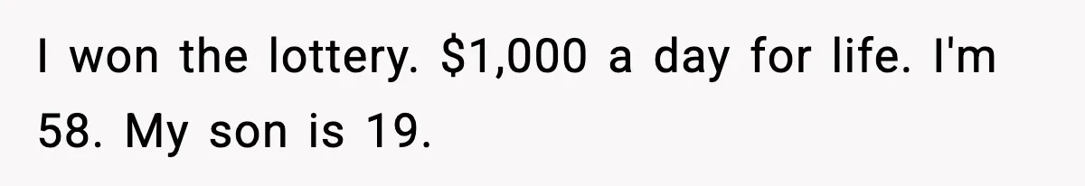 Father Wins Lottery, Son Immediately Negotiates Like A Shark, And It Backfires I won the lottery. $1,000 a day for life. I'm 58. My son is 19.