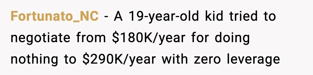 Father Wins Lottery, Son Immediately Negotiates Like A Shark, And It Backfires Fortunato_NC − A 19-year-old kid tried to negotiate from $180K/year for doing nothing to $290K/year with zero leverage