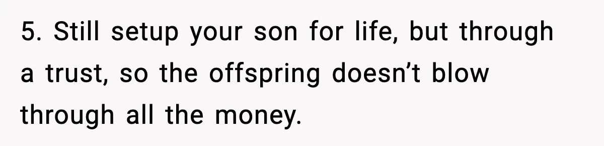 Father Wins Lottery, Son Immediately Negotiates Like A Shark, And It Backfires 5. Still setup your son for life, but through a trust, so the offspring doesn’t blow through all the money.