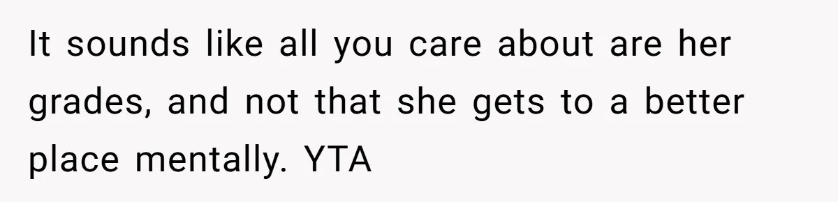 Father Refuses To Pay For Therapy After Grades Drop, Calls It A “Waste of Money” It sounds like all you care about are her grades, and not that she gets to a better place mentally. YTA