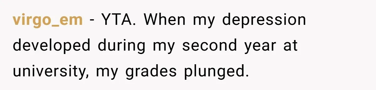 Father Refuses To Pay For Therapy After Grades Drop, Calls It A “Waste of Money” virgo_em − YTA. When my depression developed during my second year at university, my grades plunged.