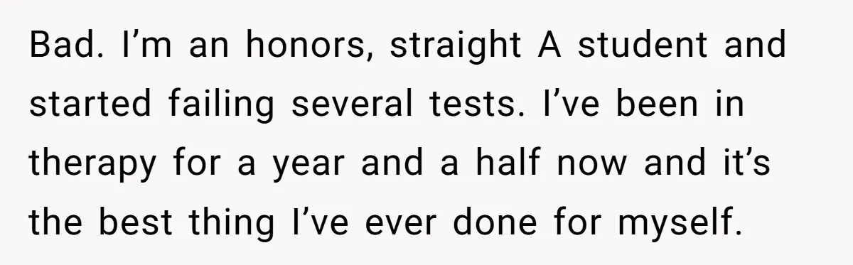 Father Refuses To Pay For Therapy After Grades Drop, Calls It A “Waste of Money” Bad. I’m an honors, straight A student and started failing several tests. I’ve been in therapy for a year and a half now and it’s the best thing I’ve ever...
