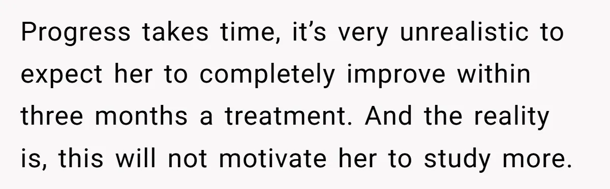 Father Refuses To Pay For Therapy After Grades Drop, Calls It A “Waste of Money” Progress takes time, it’s very unrealistic to expect her to completely improve within three months a treatment. And the reality is, this will not motivate her to study more.