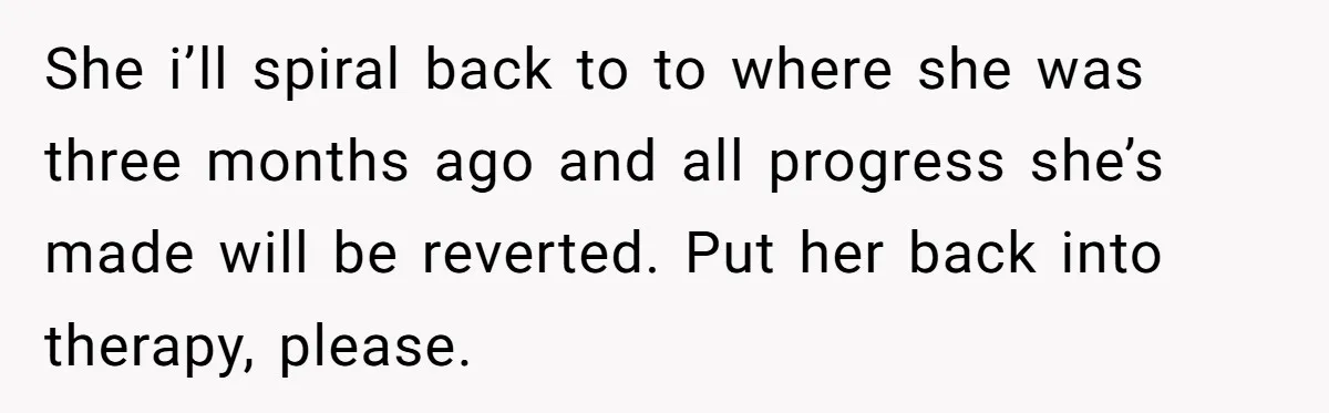 Father Refuses To Pay For Therapy After Grades Drop, Calls It A “Waste of Money” She i’ll spiral back to to where she was three months ago and all progress she’s made will be reverted. Put her back into therapy, please.
