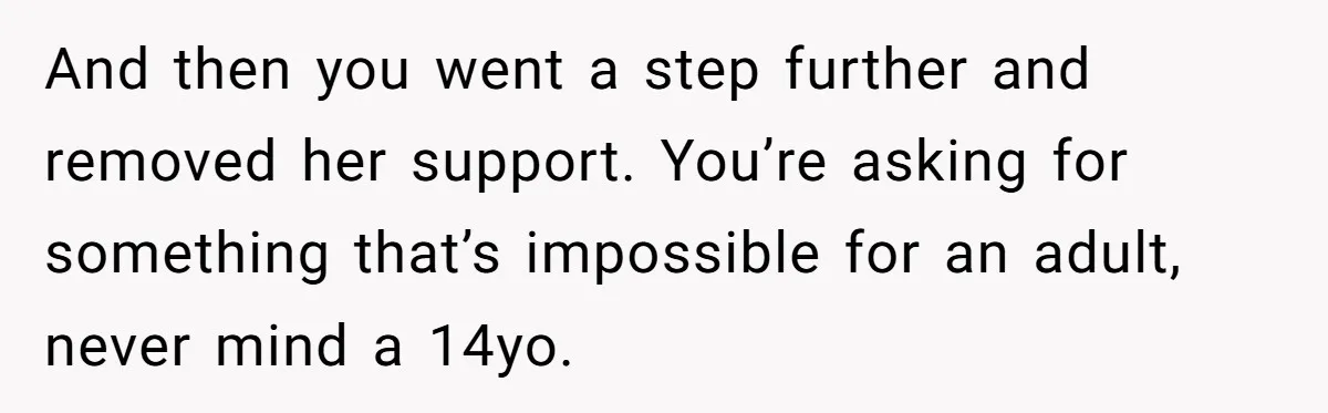 Father Refuses To Pay For Therapy After Grades Drop, Calls It A “Waste of Money” And then you went a step further and removed her support. You’re asking for something that’s impossible for an adult, never mind a 14yo.