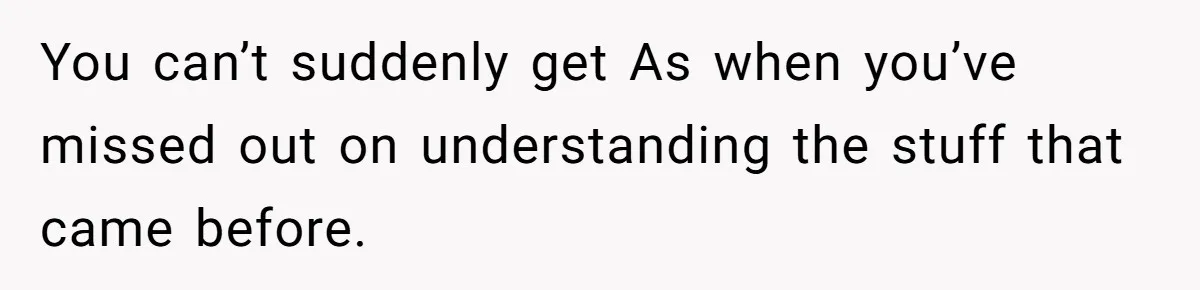 Father Refuses To Pay For Therapy After Grades Drop, Calls It A “Waste of Money” You can’t suddenly get As when you’ve missed out on understanding the stuff that came before.