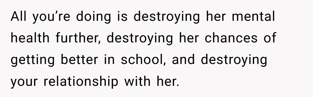 Father Refuses To Pay For Therapy After Grades Drop, Calls It A “Waste of Money” All you’re doing is destroying her mental health further, destroying her chances of getting better in school, and destroying your relationship with her.