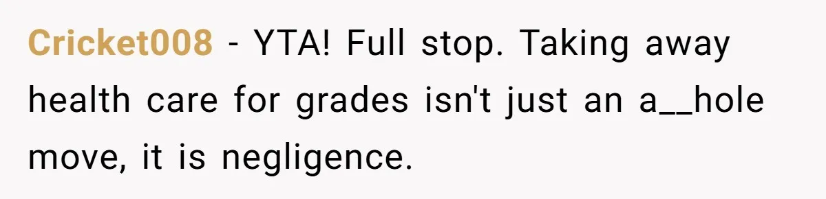 Father Refuses To Pay For Therapy After Grades Drop, Calls It A “Waste of Money” Cricket008 − YTA! Full stop. Taking away health care for grades isn't just an a__hole move, it is negligence.
