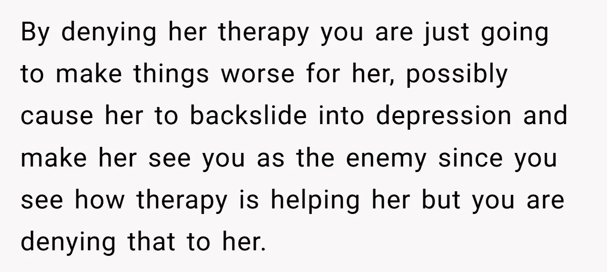 Father Refuses To Pay For Therapy After Grades Drop, Calls It A “Waste of Money” By denying her therapy you are just going to make things worse for her, possibly cause her to backslide into depression and make her see you as the enemy since...
