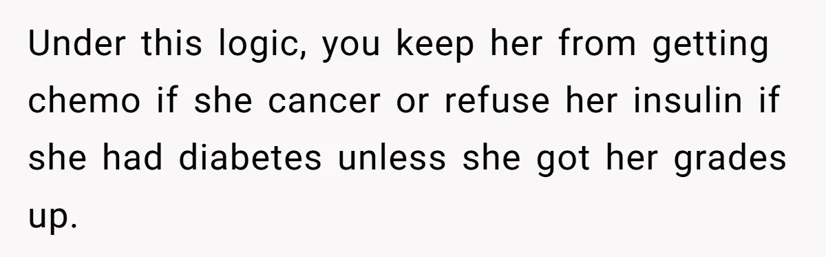 Father Refuses To Pay For Therapy After Grades Drop, Calls It A “Waste of Money” Under this logic, you keep her from getting chemo if she cancer or refuse her insulin if she had diabetes unless she got her grades up.