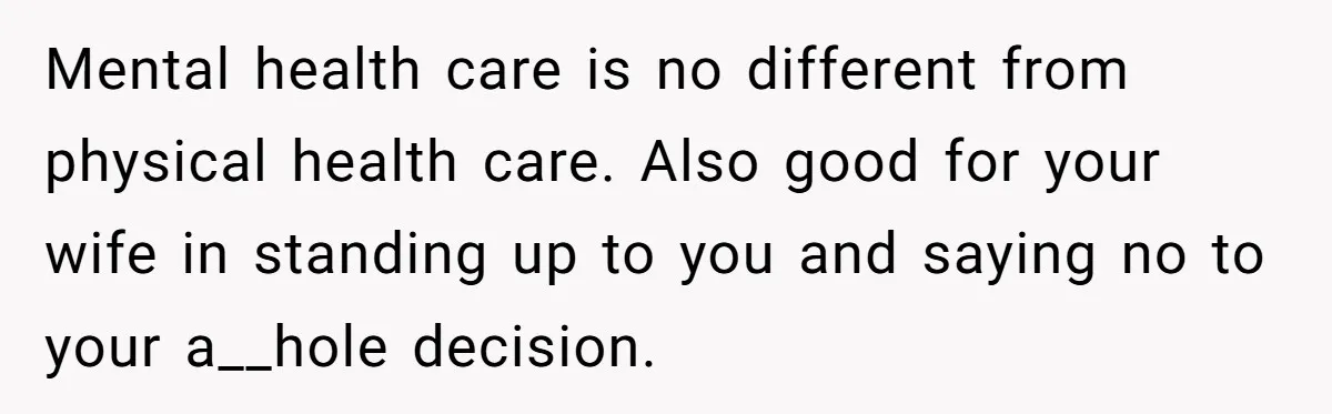 Father Refuses To Pay For Therapy After Grades Drop, Calls It A “Waste of Money” Mental health care is no different from physical health care. Also good for your wife in standing up to you and saying no to your a__hole decision.