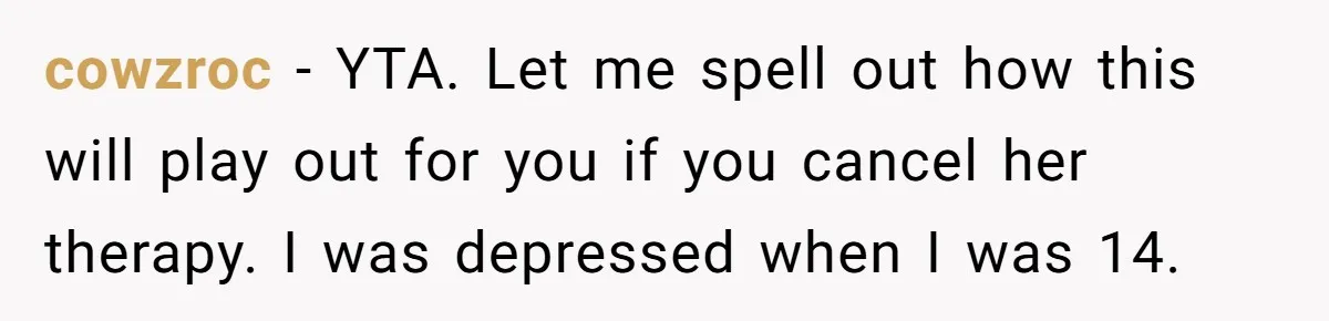 Father Refuses To Pay For Therapy After Grades Drop, Calls It A “Waste of Money” cowzroc − YTA. Let me spell out how this will play out for you if you cancel her therapy. I was depressed when I was 14.