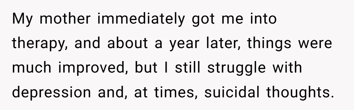 Father Refuses To Pay For Therapy After Grades Drop, Calls It A “Waste of Money” My mother immediately got me into therapy, and about a year later, things were much improved, but I still struggle with depression and, at times, suicidal thoughts.