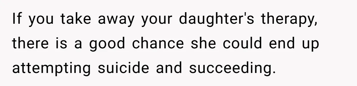 Father Refuses To Pay For Therapy After Grades Drop, Calls It A “Waste of Money” If you take away your daughter's therapy, there is a good chance she could end up attempting suicide and succeeding.