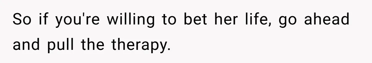 Father Refuses To Pay For Therapy After Grades Drop, Calls It A “Waste of Money” So if you're willing to bet her life, go ahead and pull the therapy.
