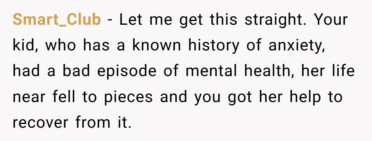 Father Refuses To Pay For Therapy After Grades Drop, Calls It A “Waste of Money” Smart_Club − Let me get this straight. Your kid, who has a known history of anxiety, had a bad episode of mental health, her life near fell to pieces and...