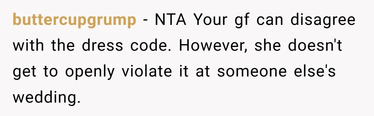 Girlfriend Defies Dress Code, Boyfriend Ditches Her And Drives Off To Boss’s Wedding Alone buttercupgrump − NTA Your gf can disagree with the dress code. However, she doesn't get to openly violate it at someone else's wedding.