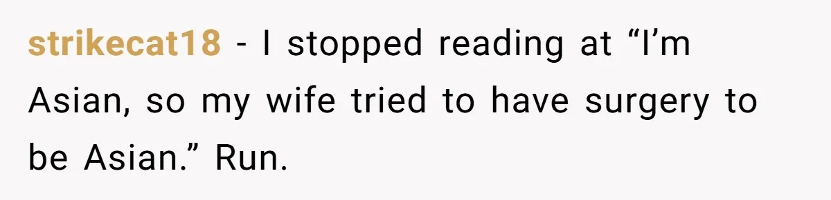 Husband Can't Handle Wife's ‘Toddler’ Transformation, Divorces Her On The Spot, And Her Family Isn't Happy strikecat18 − I stopped reading at “I’m Asian, so my wife tried to have surgery to be Asian.” Run.