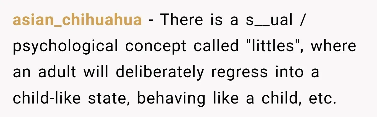 Husband Can't Handle Wife's ‘Toddler’ Transformation, Divorces Her On The Spot, And Her Family Isn't Happy asian_chihuahua − There is a s__ual / psychological concept called "littles", where an adult will deliberately regress into a child-like state, behaving like a child, etc.
