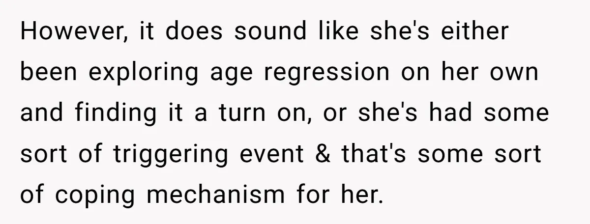 Husband Can't Handle Wife's ‘Toddler’ Transformation, Divorces Her On The Spot, And Her Family Isn't Happy However, it does sound like she's either been exploring age regression on her own and finding it a turn on, or she's had some sort of triggering event & that's...