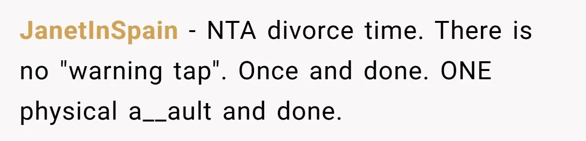 Wife Claims Husband’s “Warning Tap” Is Abuse, Husband Threatens Divorce Over The Accusation JanetInSpain − NTA divorce time. There is no "warning tap". Once and done. ONE physical a__ault and done.