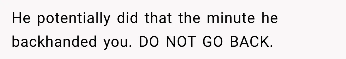 Wife Claims Husband’s “Warning Tap” Is Abuse, Husband Threatens Divorce Over The Accusation He potentially did that the minute he backhanded you. DO NOT GO BACK.