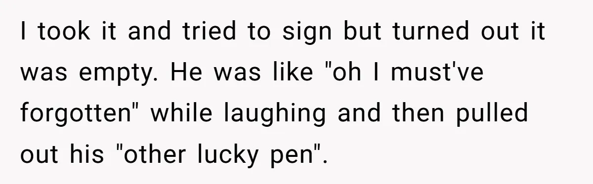 Bride-To-Be Cancels Fiancé's House Title After Countless Turns Of His 'Harmless' Pranks I took it and tried to sign but turned out it was empty. He was like "oh I must've forgotten" while laughing and then pulled out his "other lucky pen".