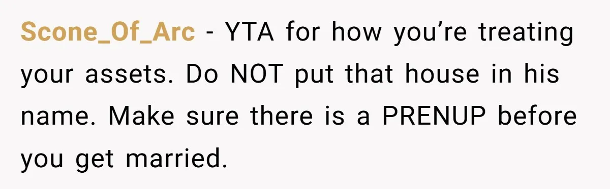 Bride-To-Be Cancels Fiancé's House Title After Countless Turns Of His 'Harmless' Pranks Scone_Of_Arc − YTA for how you’re treating your assets. Do NOT put that house in his name. Make sure there is a PRENUP before you get married.
