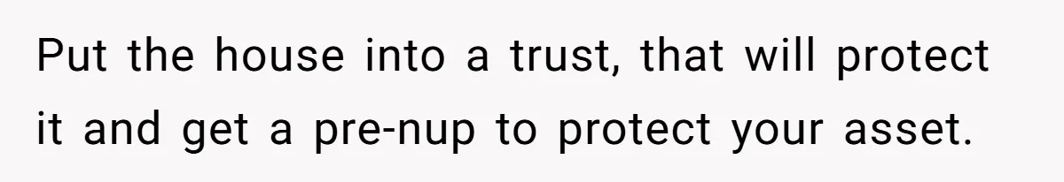 Bride-To-Be Cancels Fiancé's House Title After Countless Turns Of His 'Harmless' Pranks Put the house into a trust, that will protect it and get a pre-nup to protect your asset.