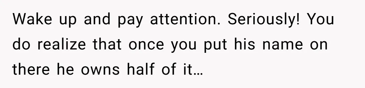 Bride-To-Be Cancels Fiancé's House Title After Countless Turns Of His 'Harmless' Pranks Wake up and pay attention. Seriously! You do realize that once you put his name on there he owns half of it…