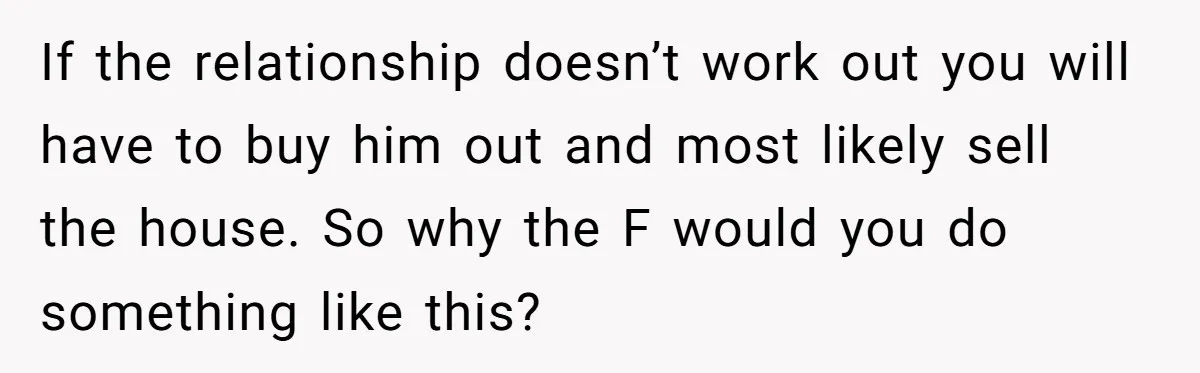 Bride-To-Be Cancels Fiancé's House Title After Countless Turns Of His 'Harmless' Pranks If the relationship doesn’t work out you will have to buy him out and most likely sell the house. So why the F would you do something like this?