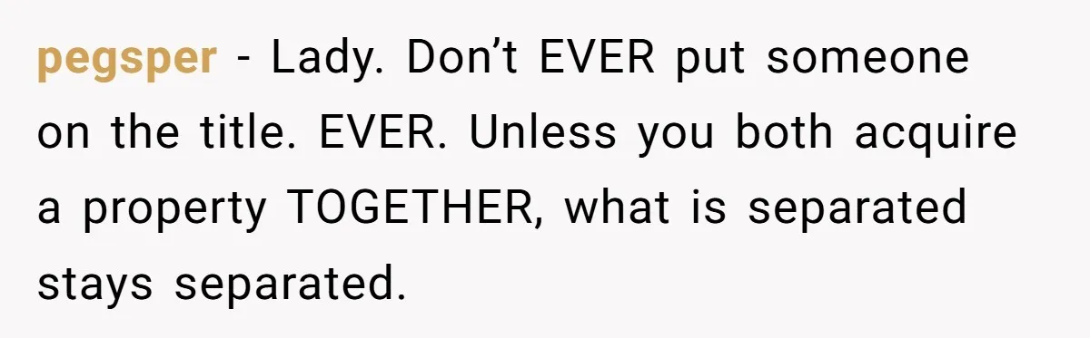 Bride-To-Be Cancels Fiancé's House Title After Countless Turns Of His 'Harmless' Pranks pegsper − Lady. Don’t EVER put someone on the title. EVER. Unless you both acquire a property TOGETHER, what is separated stays separated.
