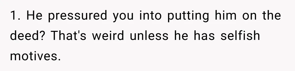 Bride-To-Be Cancels Fiancé's House Title After Countless Turns Of His 'Harmless' Pranks 1. He pressured you into putting him on the deed? That's weird unless he has selfish motives.
