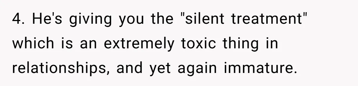 Bride-To-Be Cancels Fiancé's House Title After Countless Turns Of His 'Harmless' Pranks 4. He's giving you the "silent treatment" which is an extremely toxic thing in relationships, and yet again immature.