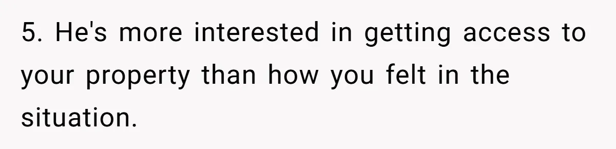 Bride-To-Be Cancels Fiancé's House Title After Countless Turns Of His 'Harmless' Pranks 5. He's more interested in getting access to your property than how you felt in the situation.