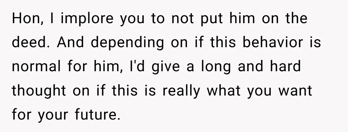 Bride-To-Be Cancels Fiancé's House Title After Countless Turns Of His 'Harmless' Pranks Hon, I implore you to not put him on the deed. And depending on if this behavior is normal for him, I'd give a long and hard thought on if...