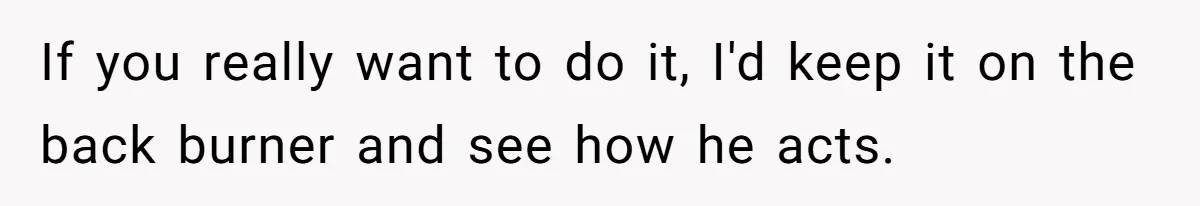 Bride-To-Be Cancels Fiancé's House Title After Countless Turns Of His 'Harmless' Pranks If you really want to do it, I'd keep it on the back burner and see how he acts.