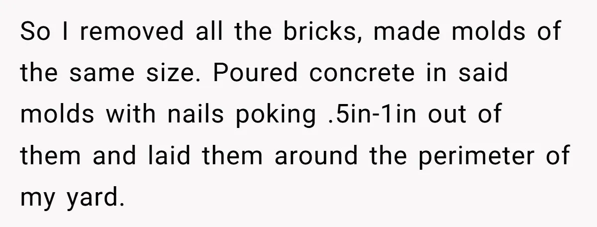 Neighbor’s Daughter Kept Driving Through His Yard - So He Installed Spikes and Let Consequences Do the Rest So I removed all the bricks, made molds of the same size. Poured concrete in said molds with nails poking .5in-1in out of them and laid them around the perimeter...