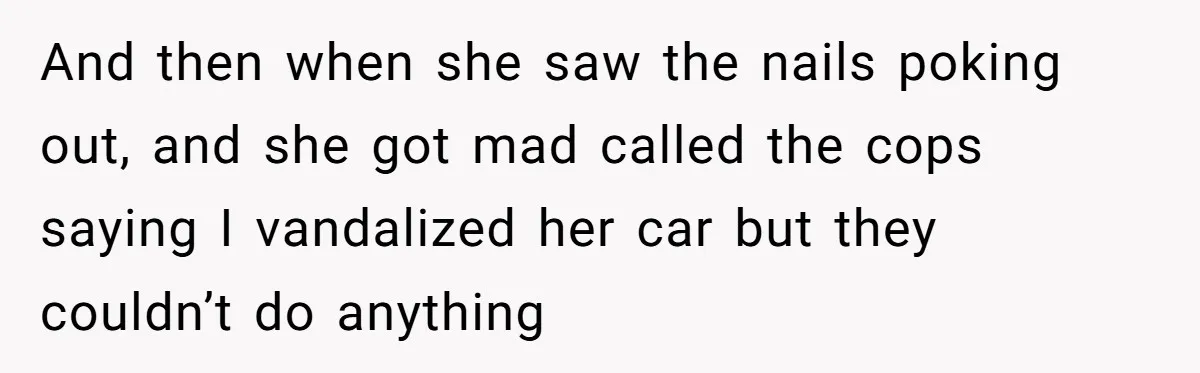 Neighbor’s Daughter Kept Driving Through His Yard - So He Installed Spikes and Let Consequences Do the Rest And then when she saw the nails poking out, and she got mad called the cops saying I vandalized her car but they couldn’t do anything