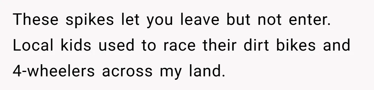 Neighbor’s Daughter Kept Driving Through His Yard - So He Installed Spikes and Let Consequences Do the Rest These spikes let you leave but not enter. Local kids used to race their dirt bikes and 4-wheelers across my land.