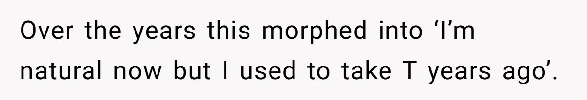 Newlywed Wife Stunned When She Learns Husband's Secret Killing Their Baby Dreams Over the years this morphed into ‘I’m natural now but I used to take T years ago’.