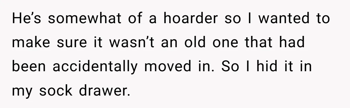 Newlywed Wife Stunned When She Learns Husband's Secret Killing Their Baby Dreams He’s somewhat of a hoarder so I wanted to make sure it wasn’t an old one that had been accidentally moved in. So I hid it in my sock drawer.