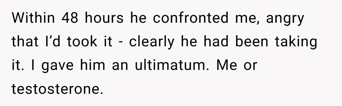 Newlywed Wife Stunned When She Learns Husband's Secret Killing Their Baby Dreams Within 48 hours he confronted me, angry that I’d took it - clearly he had been taking it. I gave him an ultimatum. Me or testosterone.