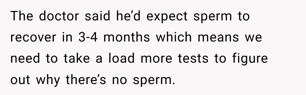 Newlywed Wife Stunned When She Learns Husband's Secret Killing Their Baby Dreams The doctor said he’d expect sperm to recover in 3-4 months which means we need to take a load more tests to figure out why there’s no sperm.